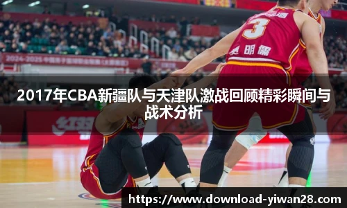 2017年CBA新疆队与天津队激战回顾精彩瞬间与战术分析