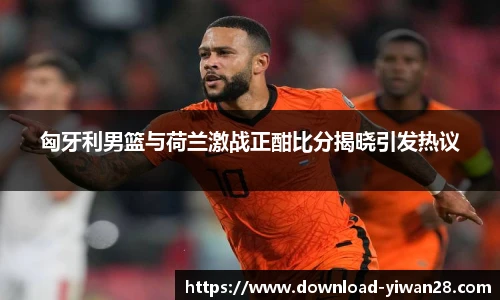 匈牙利男篮与荷兰激战正酣比分揭晓引发热议